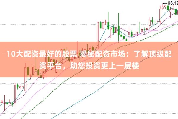 10大配资最好的股票 揭秘配资市场：了解顶级配资平台，助您投资更上一层楼