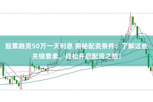股票融资50万一天利息 揭秘配资条件：了解这些关键要素，轻松开启配资之旅！