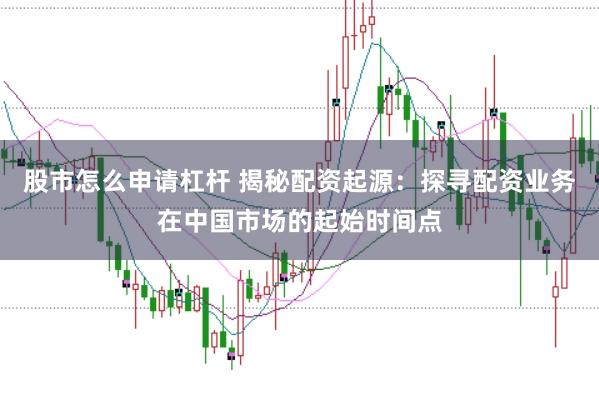 股市怎么申请杠杆 揭秘配资起源：探寻配资业务在中国市场的起始时间点