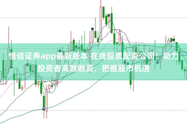 恒信证券app最新版本 在线股票配资公司：助力投资者高效融资，把握股市机遇