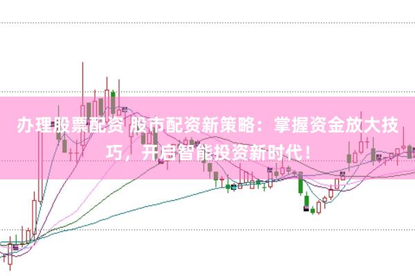 办理股票配资 股市配资新策略：掌握资金放大技巧，开启智能投资新时代！