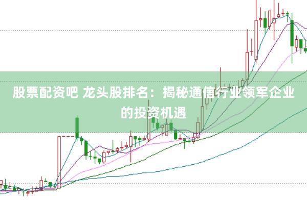 股票配资吧 龙头股排名：揭秘通信行业领军企业的投资机遇