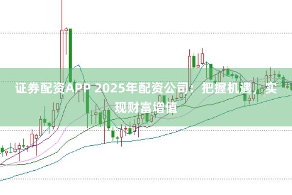 证券配资APP 2025年配资公司：把握机遇，实现财富增值