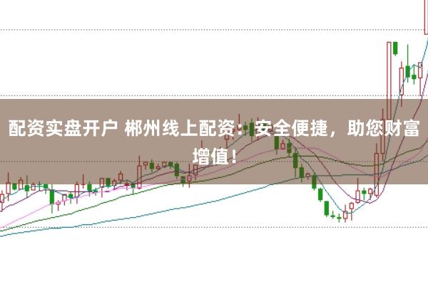 配资实盘开户 郴州线上配资：安全便捷，助您财富增值！