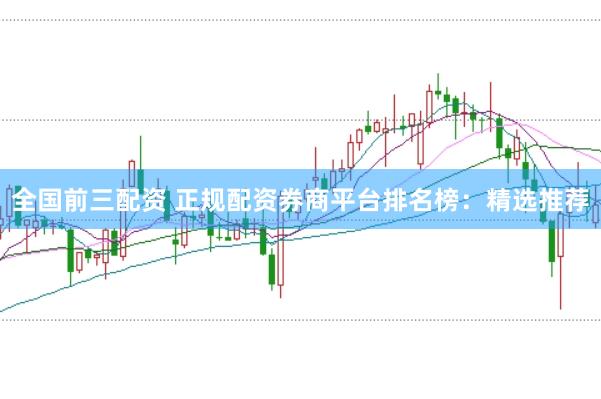 全国前三配资 正规配资券商平台排名榜：精选推荐