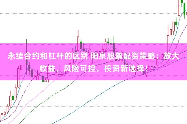 永续合约和杠杆的区别 阳泉股票配资策略：放大收益，风险可控，投资新选择！