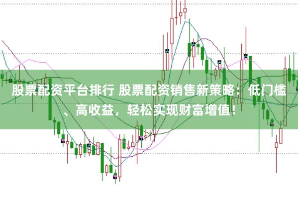 股票配资平台排行 股票配资销售新策略：低门槛、高收益，轻松实现财富增值！