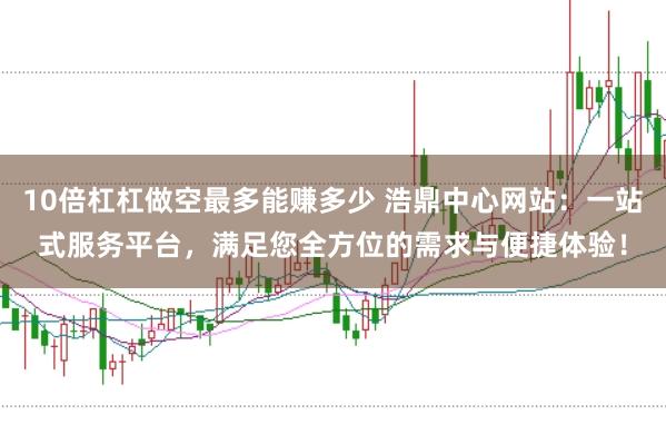 10倍杠杠做空最多能赚多少 浩鼎中心网站：一站式服务平台，满足您全方位的需求与便捷体验！