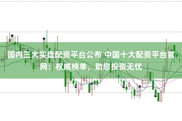国内三大实盘配资平台公布 中国十大配资平台官网：权威榜单，助您投资无忧