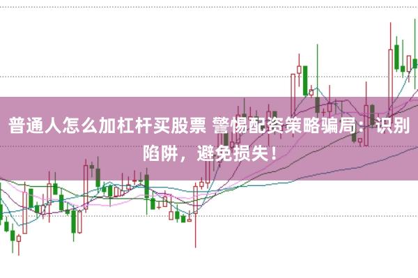 普通人怎么加杠杆买股票 警惕配资策略骗局：识别陷阱，避免损失！