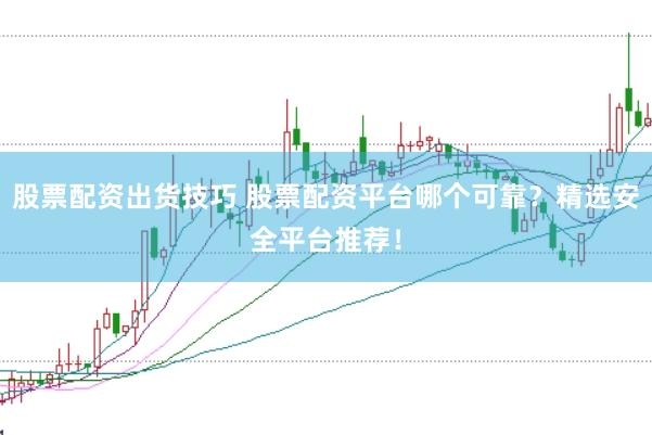 股票配资出货技巧 股票配资平台哪个可靠？精选安全平台推荐！