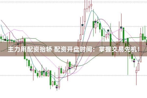 主力用配资抬轿 配资开盘时间：掌握交易先机！