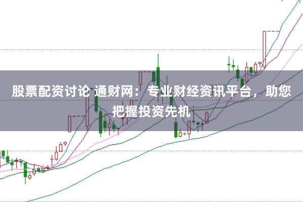 股票配资讨论 通财网：专业财经资讯平台，助您把握投资先机