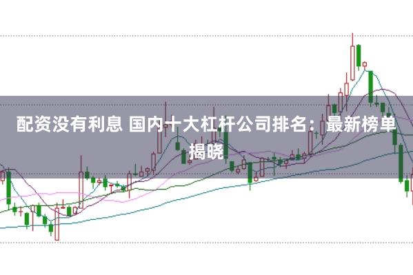 配资没有利息 国内十大杠杆公司排名：最新榜单揭晓