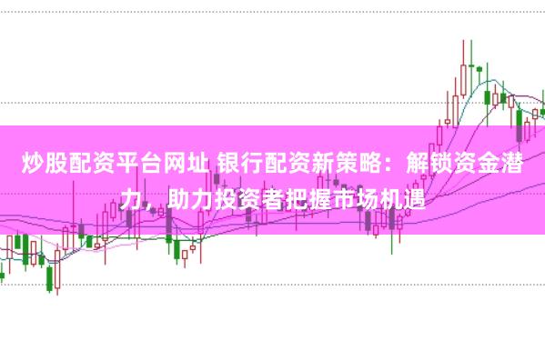 炒股配资平台网址 银行配资新策略：解锁资金潜力，助力投资者把握市场机遇