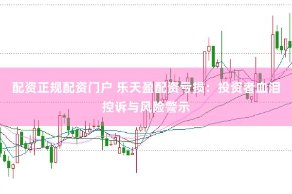 配资正规配资门户 乐天盈配资亏损：投资者血泪控诉与风险警示