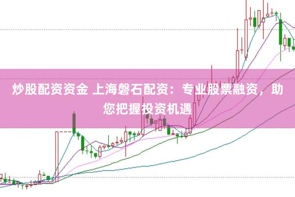 炒股配资资金 上海磐石配资：专业股票融资，助您把握投资机遇