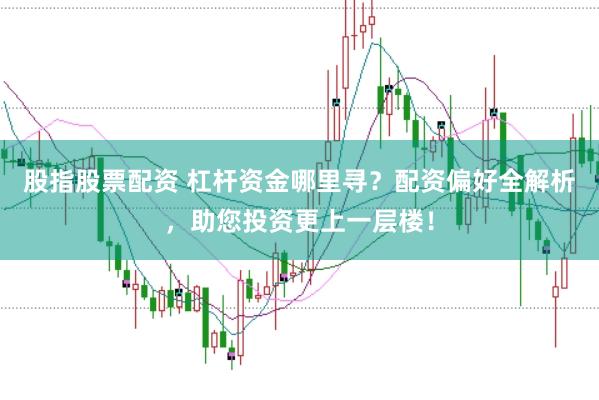 股指股票配资 杠杆资金哪里寻？配资偏好全解析，助您投资更上一层楼！