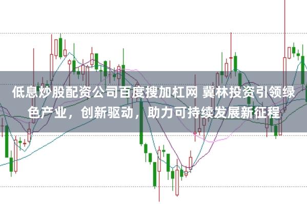 低息炒股配资公司百度搜加杠网 冀林投资引领绿色产业，创新驱动，助力可持续发展新征程