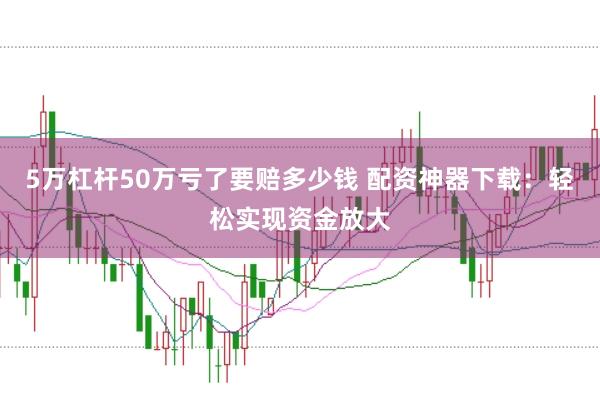 5万杠杆50万亏了要赔多少钱 配资神器下载：轻松实现资金放大