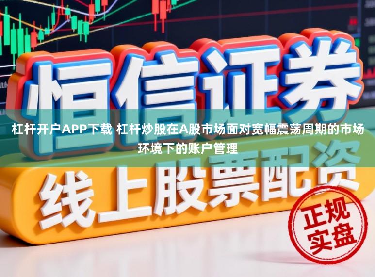 杠杆开户APP下载 杠杆炒股在A股市场面对宽幅震荡周期的市场环境下的账户管理