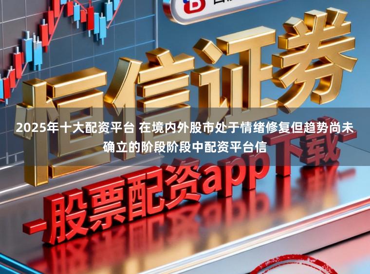 2025年十大配资平台 在境内外股市处于情绪修复但趋势尚未确立的阶段阶段中配资平台信