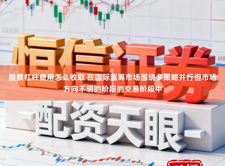 股票杠杆费用怎么收取 在国际蓝筹市场围绕多策略并行但市场方向不明的阶段的交易阶段中