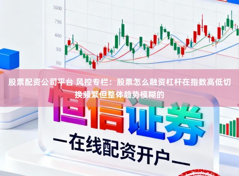 股票配资公司平台 风控专栏：股票怎么融资杠杆在指数高低切换频繁但整体趋势模糊的