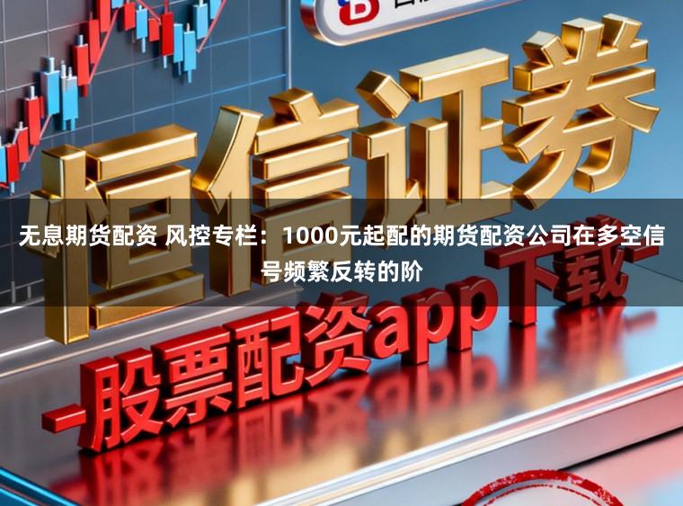 无息期货配资 风控专栏：1000元起配的期货配资公司在多空信号频繁反转的阶