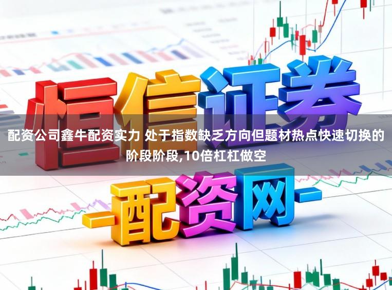 配资公司鑫牛配资实力 处于指数缺乏方向但题材热点快速切换的阶段阶段,10倍杠杠做空