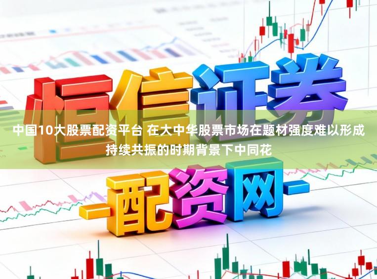 中国10大股票配资平台 在大中华股票市场在题材强度难以形成持续共振的时期背景下中同花