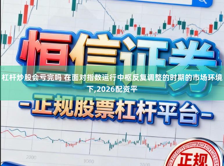 杠杆炒股会亏完吗 在面对指数运行中枢反复调整的时期的市场环境下，2026配资平