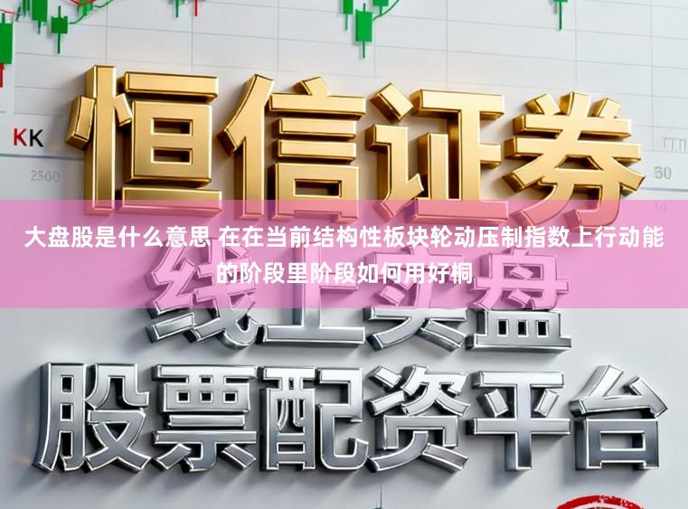 大盘股是什么意思 在在当前结构性板块轮动压制指数上行动能的阶段里阶段如何用好桐