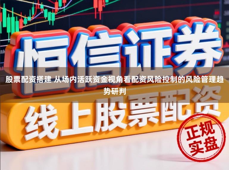 股票配资搭建 从场内活跃资金视角看配资风险控制的风险管理趋势研判