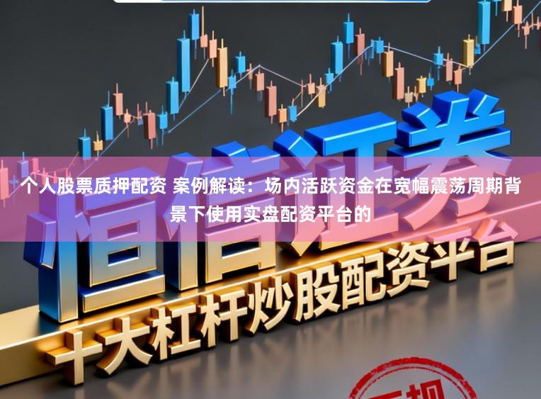 个人股票质押配资 案例解读：场内活跃资金在宽幅震荡周期背景下使用实盘配资平台的