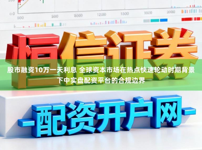 股市融资10万一天利息 全球资本市场在热点快速轮动时期背景下中实盘配资平台的合规边界