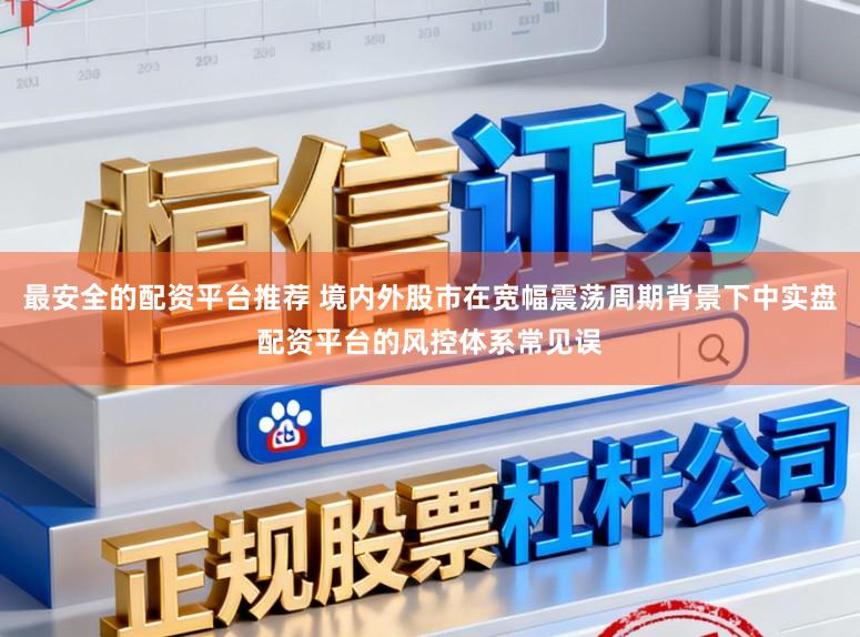 最安全的配资平台推荐 境内外股市在宽幅震荡周期背景下中实盘配资平台的风控体系常见误