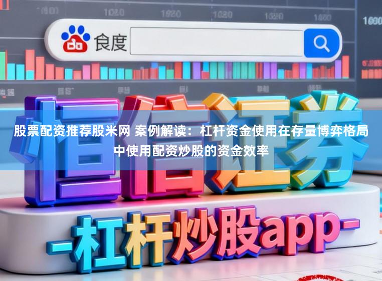 股票配资推荐股米网 案例解读：杠杆资金使用在存量博弈格局中使用配资炒股的资金效率