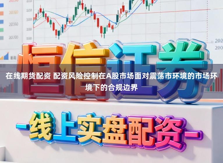 在线期货配资 配资风险控制在A股市场面对震荡市环境的市场环境下的合规边界